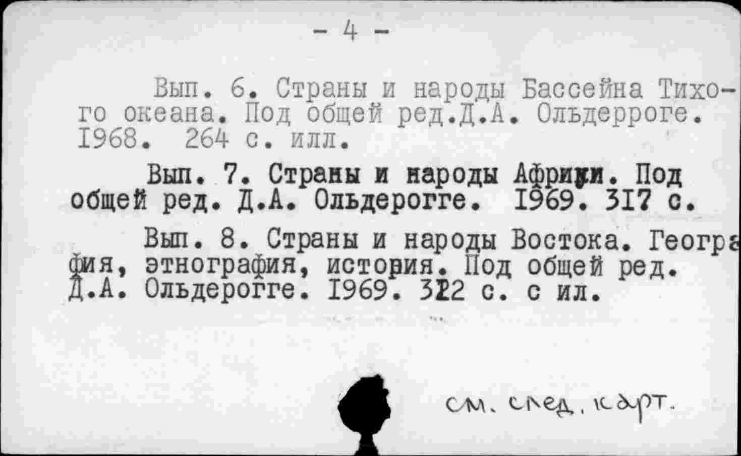 ﻿- 4 -
Вып. 6. Страны и народы Бассейна Тихого океана. Под общей ред.Д.А. Ольдерроге. 1968. 264 с. илл.
Вып. 7. Страны и народы Африки. Под общей ред. Д.А. Ольдерогге. 1969. 317 с.
Вып. 8. Страны и народы Востока. Геогрг фин, этнография, история. Под общей ред. Д.А. Ольдерогге. 1969. 322 с. с ил.
см
